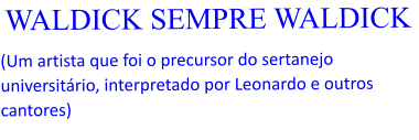 WALDICK SEMPRE WALDICK  (Um artista que foi o precursor do sertanejo universitário, interpretado por Leonardo e outros cantores)