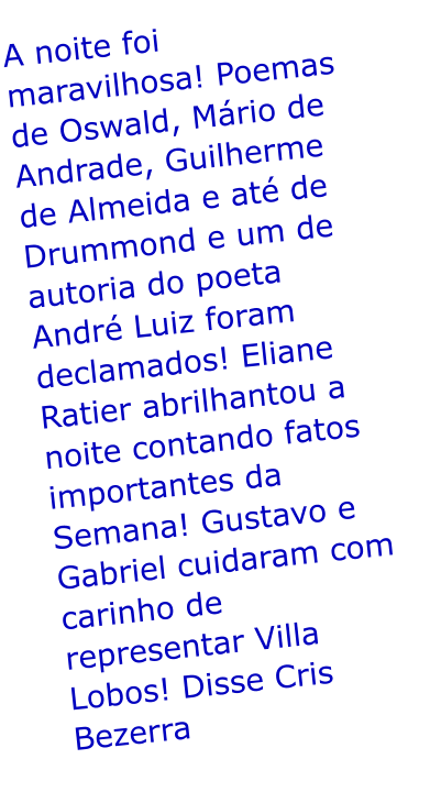 A noite foi maravilhosa! Poemas de Oswald, Mrio de Andrade, Guilherme de Almeida e at de Drummond e um de autoria do poeta Andr Luiz foram declamados! Eliane Ratier abrilhantou a noite contando fatos importantes da Semana! Gustavo e Gabriel cuidaram com carinho de representar Villa Lobos! Disse Cris Bezerra