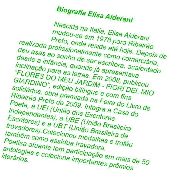 Biografia Elisa Alderani  Nascida na Itlia, Elisa Alderani mudou-se em 1978 para Ribeiro Preto, onde reside at hoje. Depois de realizada profissionalmente como comerciria, deu asas ao sonho de ser escritora, acalentado desde a infncia, quando j apresentava inclinao para as letras. Em 2008, publicou FLORES DO MEU JARDIM - FIORI DEL MIO GIARDINO, edio bilngue e com fins solidrios, obra premiada na Feira do Livro de Ribeiro Preto de 2009. Integra a Casa do Poeta, a UEI (Unio dos Escritores Independentes), a UBE (Unio Brasileira Escritores) e a UBT (Unio Brasileira de trovadores).Colecionou medalhas e trofu tambm como assdua travadora.  Poetisa atuante tem participao em mais de 50 antologias e coleciona importantes prmios literrios.