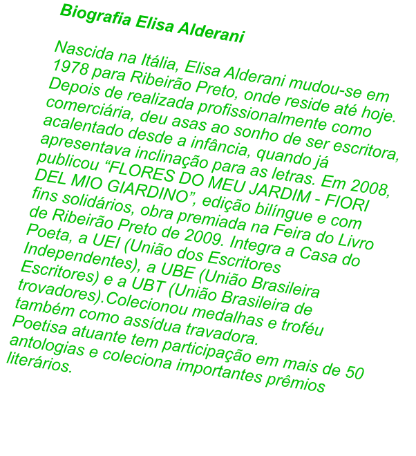Biografia Elisa Alderani  Nascida na Itlia, Elisa Alderani mudou-se em 1978 para Ribeiro Preto, onde reside at hoje. Depois de realizada profissionalmente como comerciria, deu asas ao sonho de ser escritora, acalentado desde a infncia, quando j apresentava inclinao para as letras. Em 2008, publicou FLORES DO MEU JARDIM - FIORI DEL MIO GIARDINO, edio bilngue e com fins solidrios, obra premiada na Feira do Livro de Ribeiro Preto de 2009. Integra a Casa do Poeta, a UEI (Unio dos Escritores Independentes), a UBE (Unio Brasileira Escritores) e a UBT (Unio Brasileira de trovadores).Colecionou medalhas e trofu tambm como assdua travadora.  Poetisa atuante tem participao em mais de 50 antologias e coleciona importantes prmios literrios.
