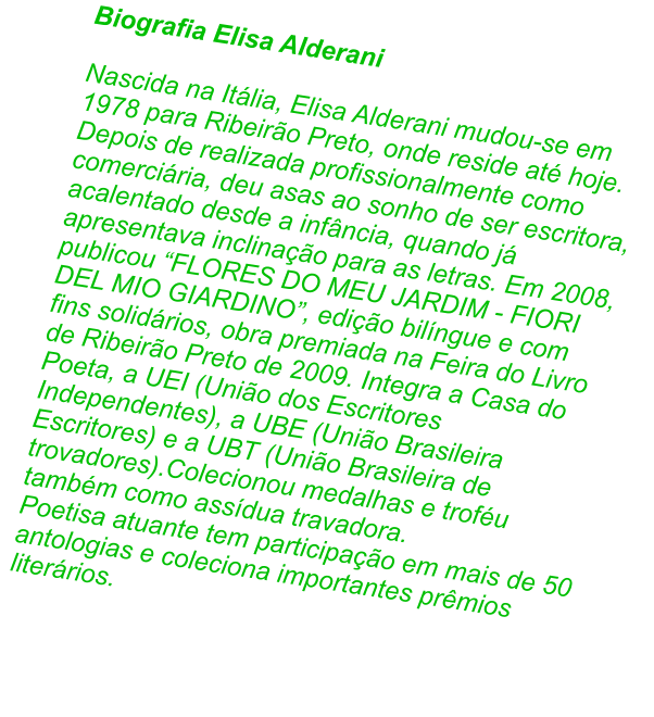 Biografia Elisa Alderani  Nascida na Itlia, Elisa Alderani mudou-se em 1978 para Ribeiro Preto, onde reside at hoje. Depois de realizada profissionalmente como comerciria, deu asas ao sonho de ser escritora, acalentado desde a infncia, quando j apresentava inclinao para as letras. Em 2008, publicou FLORES DO MEU JARDIM - FIORI DEL MIO GIARDINO, edio bilngue e com fins solidrios, obra premiada na Feira do Livro de Ribeiro Preto de 2009. Integra a Casa do Poeta, a UEI (Unio dos Escritores Independentes), a UBE (Unio Brasileira Escritores) e a UBT (Unio Brasileira de trovadores).Colecionou medalhas e trofu tambm como assdua travadora.  Poetisa atuante tem participao em mais de 50 antologias e coleciona importantes prmios literrios.
