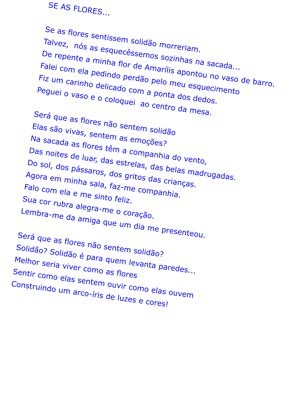 SE AS FLORES...  Se as flores sentissem solido morreriam. Talvez,  ns as esquecssemos sozinhas na sacada... De repente a minha flor de Amarlis apontou no vaso de barro. Falei com ela pedindo perdo pelo meu esquecimento Fiz um carinho delicado com a ponta dos dedos. Peguei o vaso e o coloquei  ao centro da mesa.  Ser que as flores no sentem solido Elas so vivas, sentem as emoes? Na sacada as flores tm a companhia do vento, Das noites de luar, das estrelas, das belas madrugadas. Do sol, dos pssaros, dos gritos das crianas. Agora em minha sala, faz-me companhia.  Falo com ela e me sinto feliz. Sua cor rubra alegra-me o corao. Lembra-me da amiga que um dia me presenteou.  Ser que as flores no sentem solido? Solido? Solido  para quem levanta paredes... Melhor seria viver como as flores Sentir como elas sentem ouvir como elas ouvem Construindo um arco-ris de luzes e cores!