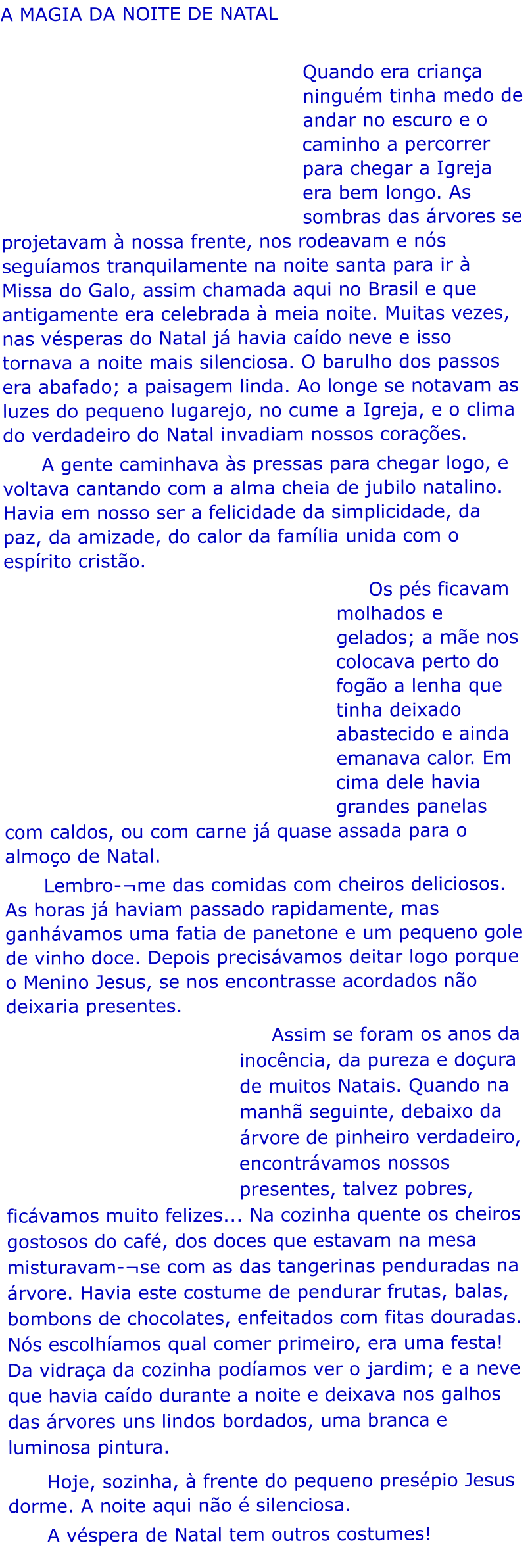 A MAGIA DA NOITE DE NATAL        Quando era criana ningum tinha medo de andar no escuro e o caminho a percorrer para chegar a Igreja era bem longo. As sombras das rvores se projetavam  nossa frente, nos rodeavam e ns seguamos tranquilamente na noite santa para ir  Missa do Galo, assim chamada aqui no Brasil e que antigamente era celebrada  meia noite. Muitas vezes, nas vsperas do Natal j havia cado neve e isso tornava a noite mais silenciosa. O barulho dos passos era abafado; a paisagem linda. Ao longe se notavam as luzes do pequeno lugarejo, no cume a Igreja, e o clima do verdadeiro do Natal invadiam nossos coraes.       A gente caminhava s pressas para chegar logo, e voltava cantando com a alma cheia de jubilo natalino. Havia em nosso ser a felicidade da simplicidade, da paz, da amizade, do calor da famlia unida com o esprito cristo.      Os ps ficavam molhados e gelados; a me nos colocava perto do fogo a lenha que tinha deixado abastecido e ainda emanava calor. Em cima dele havia grandes panelas com caldos, ou com carne j quase assada para o almoo de Natal.       Lembro-me das comidas com cheiros deliciosos. As horas j haviam passado rapidamente, mas ganhvamos uma fatia de panetone e um pequeno gole de vinho doce. Depois precisvamos deitar logo porque o Menino Jesus, se nos encontrasse acordados no deixaria presentes.       Assim se foram os anos da inocncia, da pureza e doura de muitos Natais. Quando na manh seguinte, debaixo da rvore de pinheiro verdadeiro, encontrvamos nossos presentes, talvez pobres, ficvamos muito felizes... Na cozinha quente os cheiros gostosos do caf, dos doces que estavam na mesa misturavam-se com as das tangerinas penduradas na rvore. Havia este costume de pendurar frutas, balas, bombons de chocolates, enfeitados com fitas douradas. Ns escolhamos qual comer primeiro, era uma festa! Da vidraa da cozinha podamos ver o jardim; e a neve que havia cado durante a noite e deixava nos galhos das rvores uns lindos bordados, uma branca e luminosa pintura.        Hoje, sozinha,  frente do pequeno prespio Jesus dorme. A noite aqui no  silenciosa.       A vspera de Natal tem outros costumes!