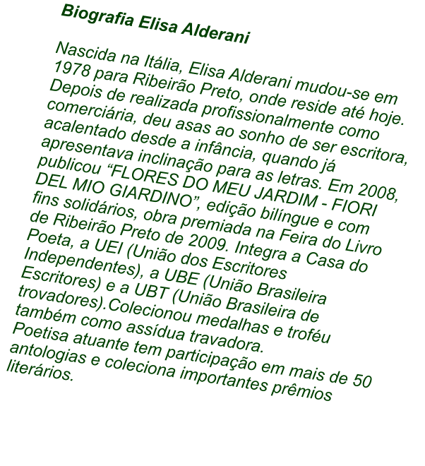 Biografia Elisa Alderani  Nascida na Itlia, Elisa Alderani mudou-se em 1978 para Ribeiro Preto, onde reside at hoje. Depois de realizada profissionalmente como comerciria, deu asas ao sonho de ser escritora, acalentado desde a infncia, quando j apresentava inclinao para as letras. Em 2008, publicou FLORES DO MEU JARDIM - FIORI DEL MIO GIARDINO, edio bilngue e com fins solidrios, obra premiada na Feira do Livro de Ribeiro Preto de 2009. Integra a Casa do Poeta, a UEI (Unio dos Escritores Independentes), a UBE (Unio Brasileira Escritores) e a UBT (Unio Brasileira de trovadores).Colecionou medalhas e trofu tambm como assdua travadora.  Poetisa atuante tem participao em mais de 50 antologias e coleciona importantes prmios literrios.