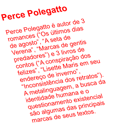 Perce Polegatto  Perce Polegatto  autor de 3 romances (Os ltimos dias de agosto, A seta de Verena, Marcas de gentis predadores) e 3 livros de contos (A conspirao dos felizes, Lisette Maris em seu endereo de inverno, Inconsistncia dos retratos). A metalinguagem, a busca da identidade humana e o questionamento existencial so algumas das principais marcas de seus textos.