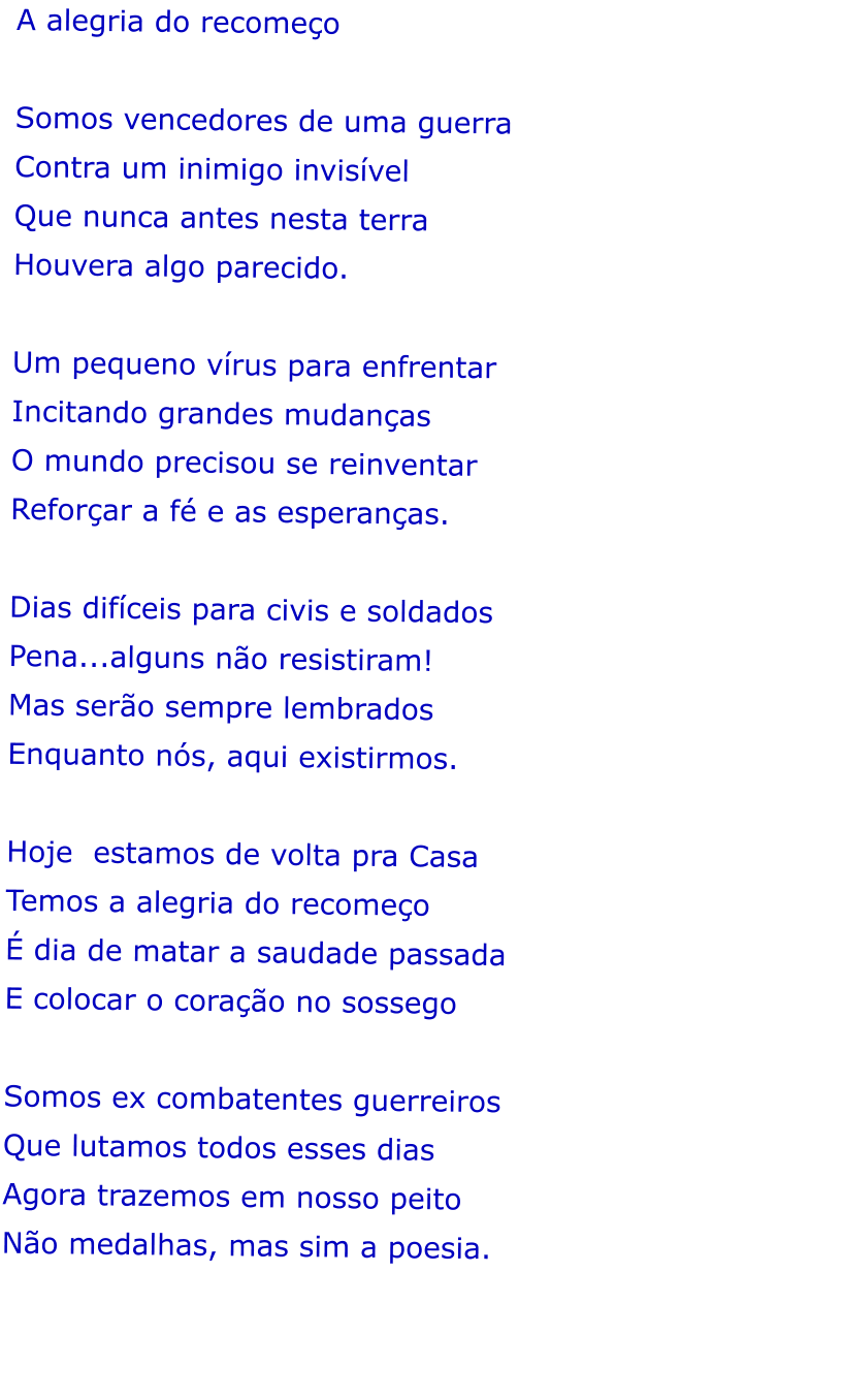 A alegria do recomeo   Somos vencedores de uma guerra  Contra um inimigo invisvel  Que nunca antes nesta terra  Houvera algo parecido.  Um pequeno vrus para enfrentar  Incitando grandes mudanas  O mundo precisou se reinventar  Reforar a f e as esperanas.   Dias difceis para civis e soldados Pena...alguns no resistiram! Mas sero sempre lembrados  Enquanto ns, aqui existirmos.  Hoje  estamos de volta pra Casa Temos a alegria do recomeo   dia de matar a saudade passada E colocar o corao no sossego   Somos ex combatentes guerreiros Que lutamos todos esses dias Agora trazemos em nosso peito No medalhas, mas sim a poesia.
