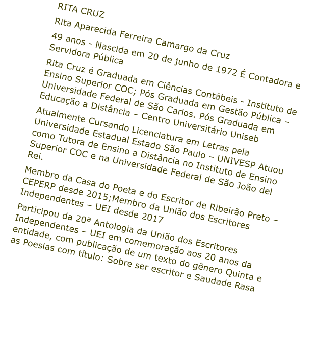 RITA CRUZ  Rita Aparecida Ferreira Camargo da Cruz 49 anos - Nascida em 20 de junho de 1972  Contadora e Servidora Pblica Rita Cruz  Graduada em Cincias Contbeis - Instituto de Ensino Superior COC; Ps Graduada em Gesto Pblica  Universidade Federal de So Carlos. Ps Graduada em Educao a Distncia  Centro Universitrio Uniseb Atualmente Cursando Licenciatura em Letras pela Universidade Estadual Estado So Paulo  UNIVESP Atuou como Tutora de Ensino a Distncia no Instituto de Ensino Superior COC e na Universidade Federal de So Joo del Rei. Membro da Casa do Poeta e do Escritor de Ribeiro Preto  CEPERP desde 2015;Membro da Unio dos Escritores Independentes  UEI desde 2017 Participou da 20 Antologia da Unio dos Escritores Independentes  UEI em comemorao aos 20 anos da entidade, com publicao de um texto do gnero Quinta e as Poesias com ttulo: Sobre ser escritor e Saudade Rasa