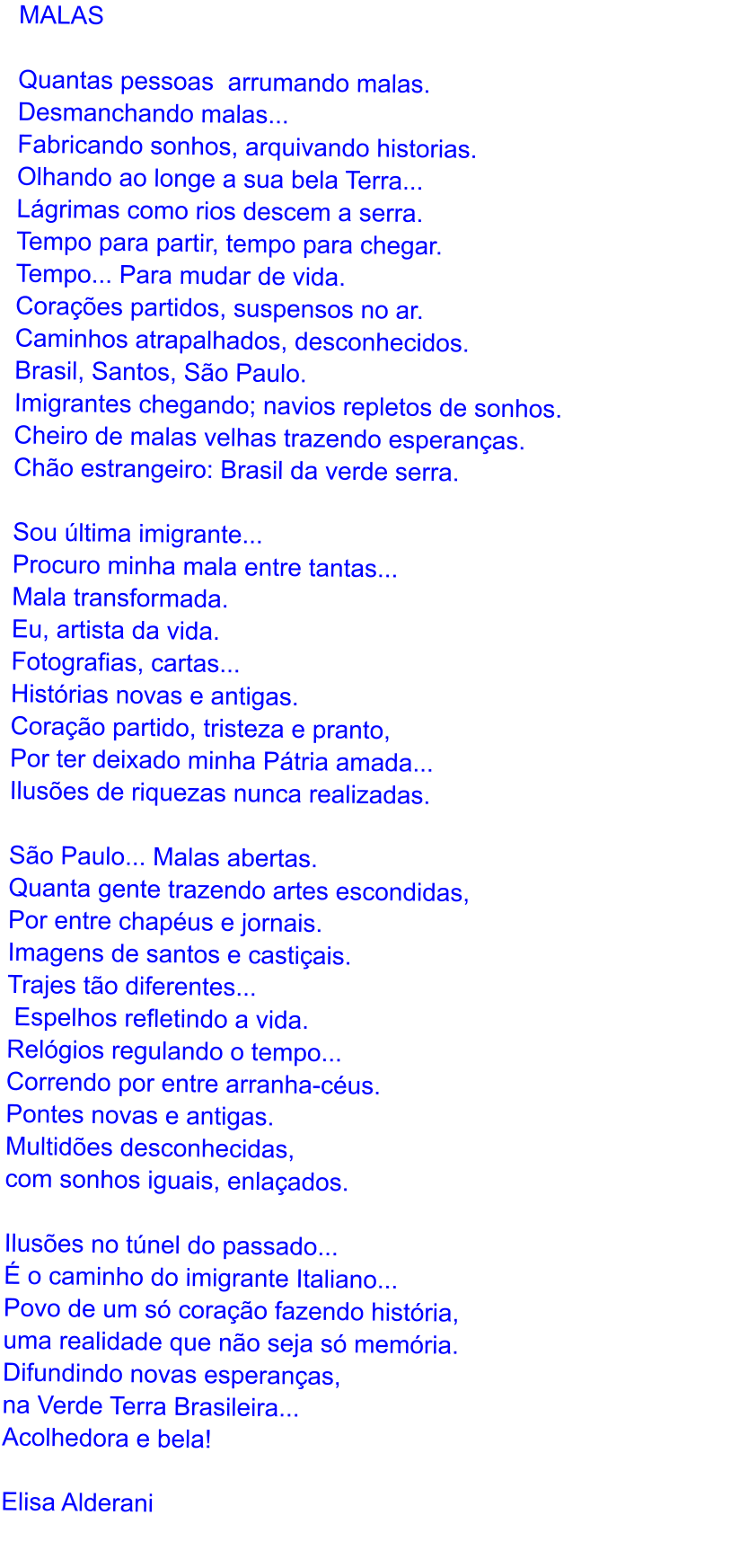 MALAS  Quantas pessoas  arrumando malas. Desmanchando malas... Fabricando sonhos, arquivando historias. Olhando ao longe a sua bela Terra... Lgrimas como rios descem a serra. Tempo para partir, tempo para chegar. Tempo... Para mudar de vida. Coraes partidos, suspensos no ar. Caminhos atrapalhados, desconhecidos. Brasil, Santos, So Paulo. Imigrantes chegando; navios repletos de sonhos. Cheiro de malas velhas trazendo esperanas. Cho estrangeiro: Brasil da verde serra.  Sou ltima imigrante...  Procuro minha mala entre tantas...  Mala transformada. Eu, artista da vida. Fotografias, cartas... Histrias novas e antigas. Corao partido, tristeza e pranto, Por ter deixado minha Ptria amada... Iluses de riquezas nunca realizadas.  So Paulo... Malas abertas.  Quanta gente trazendo artes escondidas,  Por entre chapus e jornais. Imagens de santos e castiais. Trajes to diferentes...  Espelhos refletindo a vida. Relgios regulando o tempo...  Correndo por entre arranha-cus.  Pontes novas e antigas. Multides desconhecidas,  com sonhos iguais, enlaados.  Iluses no tnel do passado...   o caminho do imigrante Italiano... Povo de um s corao fazendo histria,  uma realidade que no seja s memria. Difundindo novas esperanas, na Verde Terra Brasileira... Acolhedora e bela!  Elisa Alderani