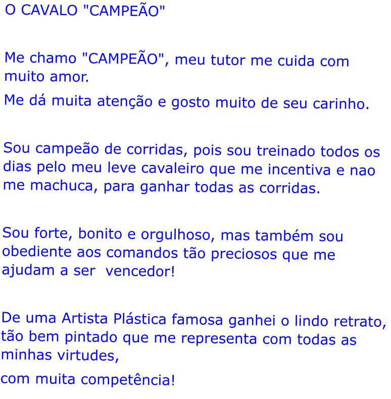 O CAVALO "CAMPEO"  Me chamo "CAMPEO", meu tutor me cuida com muito amor. Me d muita ateno e gosto muito de seu carinho.  Sou campeo de corridas, pois sou treinado todos os dias pelo meu leve cavaleiro que me incentiva e nao me machuca, para ganhar todas as corridas.  Sou forte, bonito e orgulhoso, mas tambm sou obediente aos comandos to preciosos que me ajudam a ser  vencedor!  De uma Artista Plstica famosa ganhei o lindo retrato, to bem pintado que me representa com todas as minhas virtudes, com muita competncia!